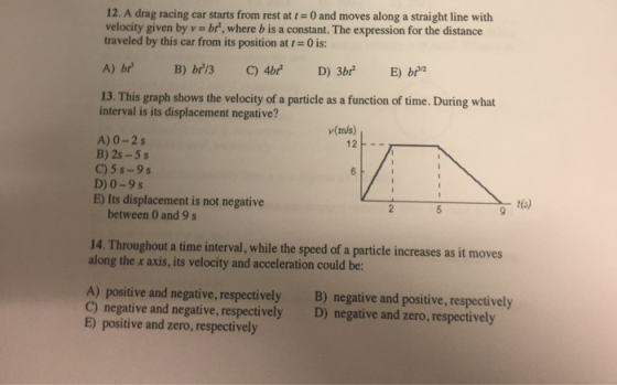 12. A drag racing car starts from rest at 0 and moves along a straight line with velocity given by v br, where b is a constant. The expression for the distance traveled by this car from its position at t0 is: 13. This graph shows the velocity of a particle as a function of time. During what interval is its displacement negative? v(ms) A)0-2s B) 2s-5s C)5s-9s D) 0-9s E) Its displacement is not negative 12F- t(s) between 0 and 9 s 14. Throughout a time interval, while the speed of a particle increases as it moves along the x axis, its velocity and acceleration could be: A) positive and negative, respectively C) negative and negative, respectively E) positive and zero, respectively B) negative and positive, respectively D) negative and zero, respectively