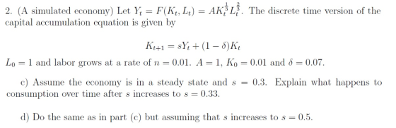 2. (A simulated economy) Let Y,-F(K, Lt-AK L. The discrete time version of the capital accumulation equation is given by Lo-1 and labor grows at a rate of n-0.01. A-1. K0 0.01 and δ 0.07 c) Assume the economy is in a steady state and s0.3. Explain what happens to consumption over time after s increases to s 0.33. d) Do the same as in part (c) but assuming that s increases to s 0.5