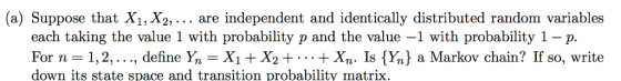 (a) Suppose that X1, X2,... are independent and identically distributed random variables each taking the value 1 with probability p and the value -1 with probability 1-p. For n = Yn-X1 + X2 + . . . + Xn. Is {Y, a Markov chain? If so, write down its state space and transition probability matrix 1, 2, . . ., denne