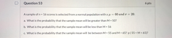Question 53 6 pts A sample of n = 16 scores is selected from a normal population with a f = 60 and o = 20. a. What is the pro