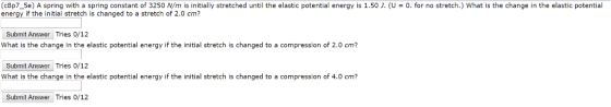 (c8p7_5e) A spring with a spring constant of 3250 N/m is initially stretched until the elastic potential energy is 1.50 J. (U0. for no stretch.) What is the change in the elastic potential energy if the initial stretch is changed to a stretch of 2.0 cm? Submit Answer Tries 0/1:2 What is the change in the elastic potential energy if the initial stretch is changed to a compression of 2.0 cm? Submit Answer Tries 0/12 What is the change in the elastic potential energy if the initial stretch is changed to a compression of 4.0 cm? Submit Answer Tries 0/12