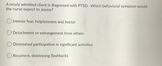 A newly admitted client is diagnosed with PTSD. Which behavioral symptom would the nurse expect to assess? Intense fear, help