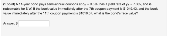 (1 point) A 11-year bond pays semi-annual coupons at C2 = 9.5%, has a yield rate of y2 = 7.3%, and is redeemable for $ W. If