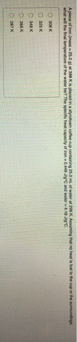 A piece of iron (mass - 25.0 g) at 398 K is placed in a styrofoam coffee cup containing 25,0 mL of water at 298 K. Assuming t