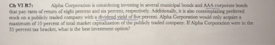 Alpha Corporation is considering investing in several municipal bonds and AAA corporate bonds Ch VI R7: that pay rates of return of eight percent and six percent, respectively. Additionally, it is also contemplating preferred stock on a publicly traded company with a dividend vield of five percent. Alpha Corporation would only acquire a maximum of 10 percent of total market capitalization of the publicly traded company. If Aipha Corporation were in the 35 percent tax bracket, what is the best investment option?