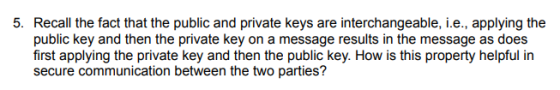 5. Recall the fact that the public and private keys are interchangeable, i.e., applying the public key and then the private key on a message results in the message as does first applying the private key and then the public key. How is this property helpful in secure communication between the two parties?