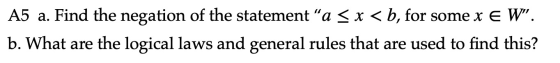 A5 a. Find the negation of the statement a < x <b, for some x e W. b. What are the logical laws and general rules that are