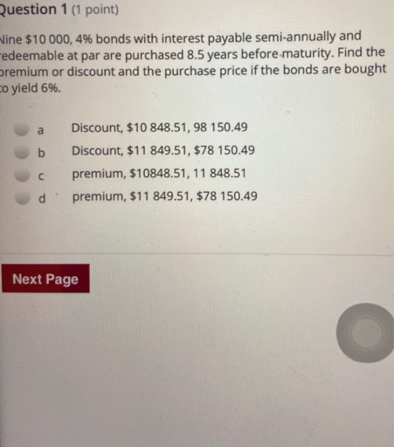 Question 1 (1 point) Vine $10 000, 4% bonds with interest payable semi-annually and Fedeemable at par are purchased 8.5 years