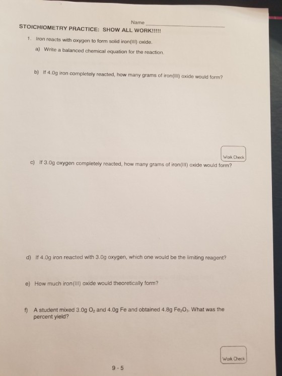 Name 1. Iron reacts with oxygen to form solid iron(IlI) oxide. a) Write a balanced chemical equation for the reaction. b) If 4.0g iron completely reacted, how many grams of iron(IlI) oxide would form? Work Check c) If 3.0g oxygen completely reacted, how many grams of iron(ll) oxide would form? d) If 4.0g iron reacted with 3.0g oxygen, which one would be the limiting reagent? e) How much iron(ll ) oxide would theoretically form? A student mixed 3.0g 02 and 4.0g Fe and obtained 4.8g Fe203. What was the percent yield? f) Work Check 9-5