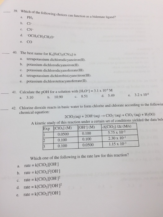 39. Which of the following choices can function as a bidentate lh a. PH b. CI c. CN- gand? e. CO 40. The best name for K&[FeCl(CN)4] is a. tetrapotassium dichlorodicyanoiron(I) b. potassium dichlorodicyanoiron(II. c. potassium dichlorodicyanoferrate(III) d. tetrapotassium dichlorobis(cyanojiron(IIl) e. potassium dichlorotetracyanoferrate(I) Calculate the pOH for a solution with [H,0.1 = 3.1 x iO, M a. 3.10 41. 一ー d. 5.49 3.2 x 106 b. 10.90 c. 8.51 e. 42, Chlorine dioxide reacts in basic water to form chlorite and chlorate according to the followin _ chemical equation: 2CIOfaq) + 20H-(aq) → Cl02-(aq) + CIO式aq) + H2O(1) A kinetic study of this reaction under a certain set of conditions yielded the data bel 0.0500 0.100 0.100 0.100 0.100 0.0500 5.75 x 10-2 2.30 x 10-1 1.15 x 101 Which one of the following is the rate law for this reaction? a. rate =k(CIO][OH] b. rate = k[ClO2]2[OH] c. rate k[CIO2IIOH d. rate k(CIO2TOH e. rate kICIO21TOH