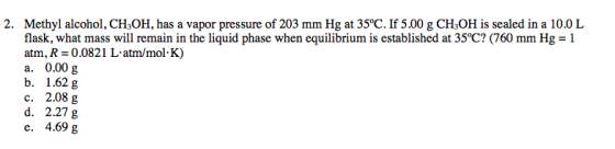 2. Methyl alcohol, CH,OH, has a vapor pressure of 203 mm Hg at 35°C. If 5.00 g CH2OH is sealed in a 10.0 L flask, what mass w