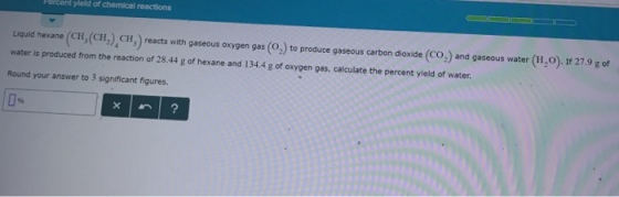 yield of chemical reactions Liquid hexane (cr, (CH2),CH) reacts with gaseous oxygen gas (02) to produce gaseous carbon dioxide (CO) and gaseous water (H2O) If 27.9 g of water is produced from the reaction of 28.44 g of hexane and 134.4 g of oxygen gas, calculate the percent yield of water Round your answer to 3 significant figures.