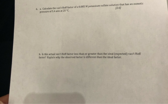 [2.6] 6. a. Calculate the vant Hoff factor of a 0.085 M potassium sulfate solution that has an osmotic pressure of 5.4 atm a