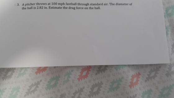 A pitcher throws at 100 mph fastball through standard air. The diameter of the ball is 2.82 in. Estimate the drag force on th