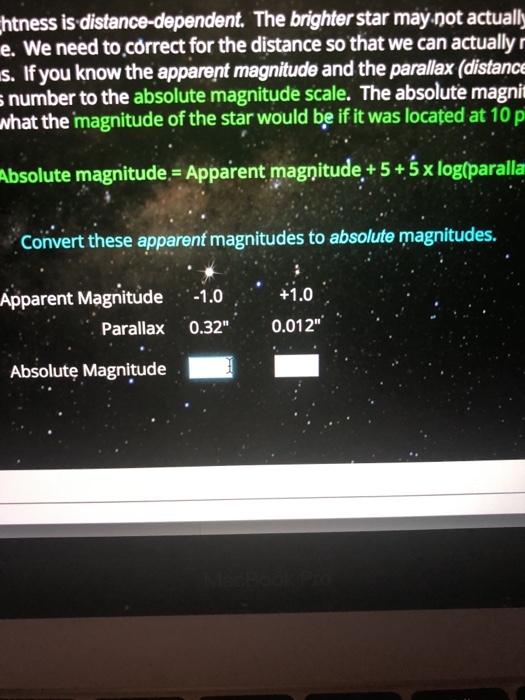 htness is distance-dependent. The brighter star may not actually e. We need to correct for the distance so that we can actually r s. If you know the apparent magnitude and the parallax (distance number to the absolute magnitude scale. The absolute magnit what the magnitude of the star would be if it was located at 10 p Absolute magnitude Apparent magnitude+ 5+5 x log(paralla Convert these apparent magnitudes to absolute magnitudes. Apparent Magnitude 1.0.o Parallax 0.32 0.012 Absolute Magnitude
