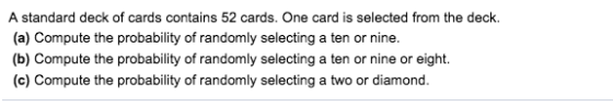 A standard deck of cards contains 52 cards. One card is selected from the deck. (a) Compute the probability of randomly selecting a ten or nine (b) Compute the probability of randomly selecting a ten or nine or eight (c) Compute the probability of randomly selecting a two or diamond