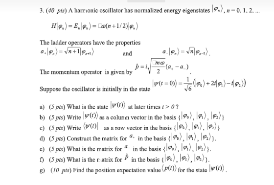 3. (40 pts) A harronic oscillator has normalized energy eigenstates l e,) , n-0, 1, 2, The ladder operators have the properties and The momentum operator is given by |m/s 0)- (%)+2in)-in Suppose the oscillator is initially in the state a) (5 pts) What is the state |W() at later tiriest0 b) (5 pts) Write!ψ(1) as a column vector in the basis {1%), 1%), 19)} (5 pts) Write ()as a row vector in the basi),19) d) (5 pts) Construct the matrix for a, in the basis { |Po), la) , 1%) } e) (5 pts) what is the matrix or a in the basis { | Po), 1%) , 19) } f) (5 pts) what is the ratrix for p in the basis {|Po>,19),1%)} g) (10 pts) Find the position expectation value(p(1)for the state y (1).