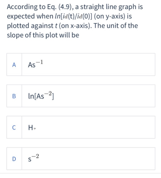 According to Eq. (4.9), a straight line graph is expected when Inlid(t)/id(0)] (on y-axis) is plotted against t (on x-axis). The unit of the slope of this plot will be A As B In[As2 C H 2