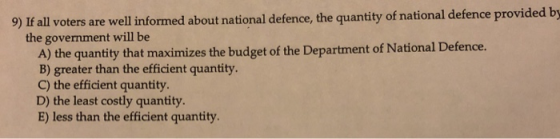 9) If all voters are well informed about national defence, the quantity of national defence provided the government will be A) the quantity that maximizes the budget of the Department of National Defence. B) greater than the efficient quantity. C) the efficient quantity D) the least costly quantity. E) less than the efficient quantity