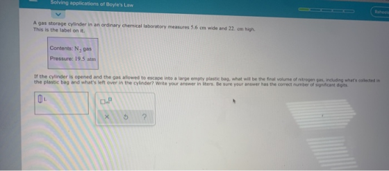 Solving applications of Boyles Law A gas storage cylinder in an ordinary chemical laboratory measures 5.6 cm wide and 22. em
