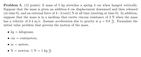 Problem 5. (12 points) A mass of 5 kg stretches a spring 4 cm when hanged vertically. Suppose that the mass is given an addit
