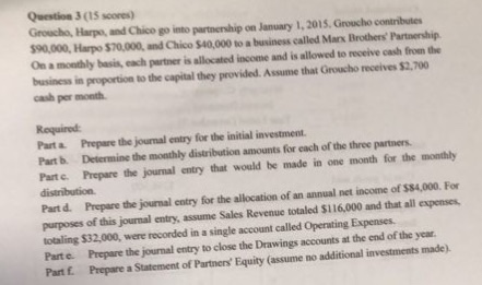 Question 3 (15 scores) Groucho, Harps, and Chico go into partnership on January 1, 2015. Groucho contributes 90,000, Harpo $70,000, and Chico $40,000 to a business called Mars Brothers Partnership On a monthly basis, each partner is allocated income and is allowed to receive cash from the business in proportion to the capital they provided. Assume that Groucho receives $2,700 cash per month Required: Parta Prepare the journal entry for the initial investment. Part b. Determine the monthly distribution amounts for each of the three partners Part c. Prepare the journal entry that would be made in one month for the monthly Part d. Prepare the journal entry for the allocation of an annual net income of $$4,000. For purposes of this journal entry, assume Sales Revenue totaled $116,000 and that all expenses totaling $32,000, were recorded in a single account called Operating Expenses. Parte. Prepare the journal entry to close the Drawings accounts at the end of the year Part f. Prepare a Statement of Parthers Equity (assume no additional investments made).