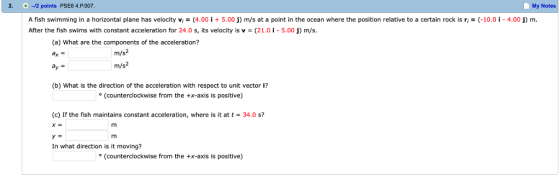 2. -12 points PSE6 4.P.007 My Notes A fish swimming in a horizontal plane has velocity vi = (4.00 İ + 5.00 j) m/s at a point in the ocean where the position relative to a certain rock is ri = (-10.01-4.00 j) m. After the fish swims with constant acceleration for 24.0 s, its velocity is v-(21.0-5.00) m/s. (a) What are the components of the acceleration? ax = m/s2 m/s2 (b) What is the direction of the acceleration with respect to unit vector i? (counterclockwise from the x-axis is positive) (c) If the fish maintains constant acceleration, where is it at t-34.0 s? In what direction is it moving? (counterclockwise from the +x-axis is positive)