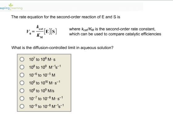 sapling learning The rate equation for the second-order reaction of E and S is where kcat/KM is the second-order rate constant, which can be used to compare catalytic efficiencies cat What is the diffusion-controlled limit in aqueous solution? O 107 to 108 M s O 108 to 10 M-1s-1 O 10-6 to 10-5 M O 109 to 1010 M s1 O 108 to 10° MIs O 10-7 to 10-8 M s-1 O 10-9 to 10-8 M-s1