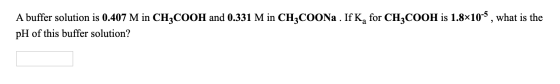 A buffer solution is 0.407 M in CH3COOH and 0.331 M in CH3COONa . If K, for CH3COOH is 1.8x10-5, what is the pH of this buffe