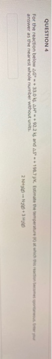 QUESTION 4 For the reaction below AG - +33.0 K), AN +92.2 k), and AS - 190.7 K. Estimate the temperature out which the reacti