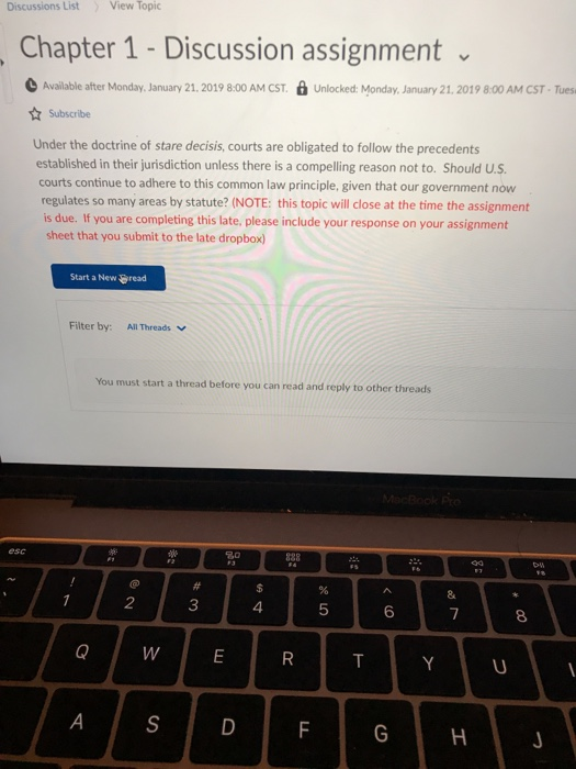 Discussions List View Topic Chapter 1 Discussion assignment Available after Monday, January 21. 2019 8:00 AM CST. Unlocked: Monday, January 21, 2019 8:00 AM CST-Tues Subscribe Under the doctrine of stare decisis, courts are obligated to follow the precedents established in their jurisdiction unless there is a compelling reason not to. Should U.S courts continue to adhere to this common law principle, given that our government now regulates so many areas by statute? (NOTE: this topic will close at the time the assignment you are completing this Sae, please incide your reisponse on your assignmen sheet that you submit to the late dropbox) Start a New read Filter by:All Threads You must start a thread before you can read and reply to other threads esc 2 3 4 5 6