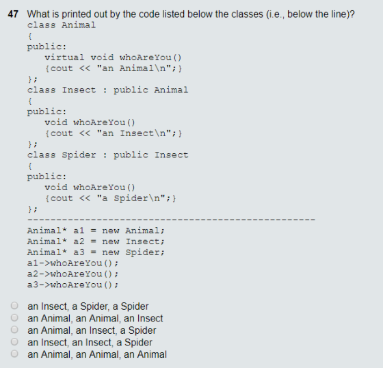 47 What is printed out by the code listed below the classes (i.e., below the line)? class Animal public virtual void whoAreYou () cout << an Animal\n;h class Insect public Animal public void whoAreYou() cout < an Insect\n; class Spider public Insect public void whoAreYou() cout << a Spider\n; Animal* a1-new Animal; Animal* a2 = new insect ; Animal* a3 = new spider; al->whoAreYou ); a2->whoAreYou ); ??->whoAreYou ( ) ; an Insect, a Spider, a Spider O an Animal, an Animal, an Insect O O an Animal, an Insect, a Spider an Insect, an Insect, a Spider an Animal, an Animal, an Animal