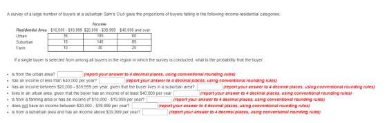 A survey of a large number of buyers at a suburban Sams Club gave the proportions of buyers falling in the following income-residential categories: Income Residential Area $10,000 $19,999 $20,000 S39,999 $40,000 and over Urban Suburban Farm 10: 140 30 6) 15 i0 210 If a single buyer is selected from among all buyers in the region in which the survey is conducted, what is the probability that the buyer (report your answer to 4 decimal places, using conventional rounding rules) is from the urban area? has an income or less than $40,000 per year? has an income between $20,000 $39,999 per year, given that the buyer lives in a suburban area? lives in an urban area, given that the buyer has an income of at least $40,000 per year (report your answer to 4 declmal places, using conventional rounding rules) (report your answer to 4 decimal places, using conventional rounding rules) (report your answer to 4 decimal places, using conventional rounding rules) .is from a farming area or has an income of $10,000 $19,999 per year? (report your answer to 4 decimal places, using conventional rounding rulcs) does not have an income between $20,000 $39,999 per year? (report your answer to 4 decimal places, using conventional rounding rules) . is Trom a suburban area and has an income above $39.999 per year? (report your answer to 4 decimal places, using conventional rounding rules)