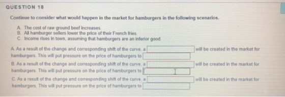 QUESTION 18 Continue to consider what would happen in the market for hamburgers in the following scenarios. A The cost of raw