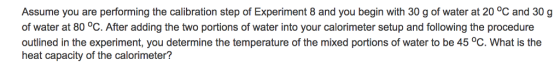 Assume you are performing the calibration step of Experiment 8 and you begin with 30 g of water at 20 °C and 30g of water at 80 °C. After adding the two portions of water into your calorimeter setup and following the procedure outlined in the experiment, you determine the temperature of the mixed portions of water to be 45 °C. What is the heat capacity of the calorimeter?