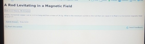 A Rod Levitating in a Magnetic Field Due in 13 hours, 3d minutes thin, horizontal copper rod is 1.13 m long and has a mass of 34.Sa. What is the minimum current in the rod that can cause it to float in a horiaontal magnetic field of 2.27 T しSubmit Answer. Tries 0/10 Send Feedback Post Discussion