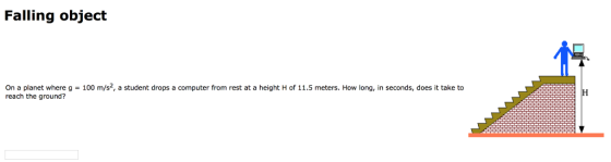 Falling object On a planet where g = 100 m/s, a student drops a computer from rest at a height H of 11.5 meters. How long, in seconds, does it take to reach the ground?