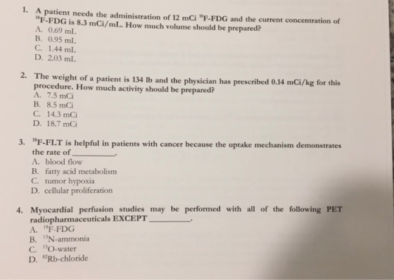 1. A patient needs the administration of 12 mCi F-FDG and the current concentration of F-FDG is 8.3 mCi/mL. How much volume should be prepared? A. 0.69 mL B. 0.95 mL C. 1.44 mL D. 2.03 mL 2. The weight of a patient is 134 lb and the physician has prescribed 0.14 mCi/kg for this procedure. How much activity should be prepared? A. 7.5 mOi B. 8.5 mCi C. 14.3 mCi D. 18.7 mCi 3. 1F-FLT is helpful in patients with cancer because the uptake mechanism demonstrates the rate of A. blood flow B. fatty acid metabolism C. tumor hypoxia D. cellular proliferation may be performed with all of the following PET T 4. Myocardial perfusion studie radiopharmaceuticals EXCEP A. 1F-FDG B. N-ammonia C. 1O-water D. Rb-chloride