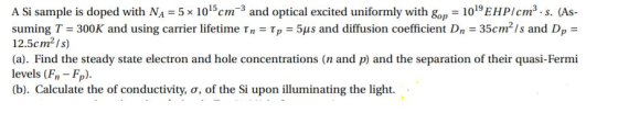 A Si sample is doped with NA = 5 x 1015cm 3 and optical excited uniformly with gop-1019EHP/cm3,s. As suming T-300K and using carrier lifetime τη-tp-5us and diffusion coefficient D,-35cm2/s and D,- 12.5cm2Is) (a). Find the steady state electron and hole concentrations (n and p) and the separation of their quasi-Fermi levels (Fn Fp). (b). Calculate the of conductivity, σ, of the Si upon illuminating the light