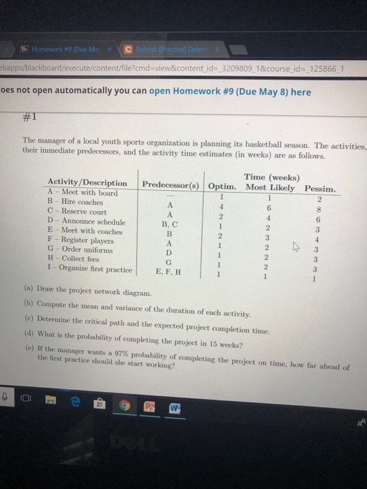 E Homework#9(Due Mar) ebapps/blackboard/execute/content/file?cmd view&content id- _3209809 1&course id 125866 1 oes not open automatically you can open Homework #9 (Due May 8) here The manager of a local youth sports organization is planning its basketball season. The activities, their immediate predecessors, and the activity time estimates (in weeks) are as follows. Time (weeks) Activity /Description Predecessr(Opti Most Likely Pessim. Meet with board B Hire coaches C - Reserve court D Announce schedule E - Meet with coaches F Register players G Order uniforms H Collect fees I- Organize first practiceE, F, H 6 B, C (a) Draw the project network diagram. (b) Compute the mean and variance of the duration of each activity. (e) Determine the critical path and the expected project completion time. (d) What is the probability of completing the project in 15 weeks? (e) If the manager wants a 97% probability of completing the project on time, how far ahead of the first practice should she start working?