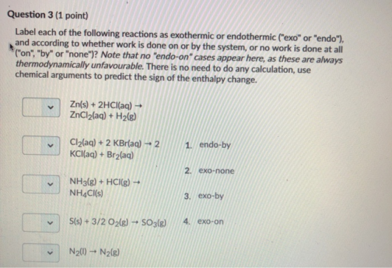 Question 3 (1 point) Label each of the following reactions as exothermic or endothermic (exo or endo), and according to w