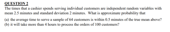 QUESTION 2 The times that a cashier spends serving individual customers are independent random variables with mean 2.5 minutes and standard deviation 2 minutes. What is approximate probability that (a) the average time to serve a sample of 64 customers is within 0.5 minutes of the true mean above? (b) it will take more than 4 hours to process the orders of 100 customers?