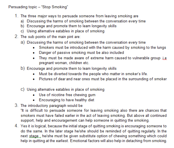 Persuading topic- Stop Smoking 1. The three major ways to persuade someone from leaving smoking are a) Discussing the harms of smoking between the conversation every time b) Encourage and promote them to learn longevity skills c) Using alternative eatables in place of smoking 2. The sub points of the main pint are a) Discussing the harms of smoking between the conversation every time . Smokers must be introduced with the harm caused by smoking to the lungs . Danger of passive smoking must be also included . They must be made aware of extreme harm caused to vulnerable group ie pregnant woman, children etc b) Encourage and promote them to learn longevity skills Must be diverted towards the people who matter in smokers life Pictures of dear and near ones must be placed in the surrounding of smoker . . c) Using alternative eatables in place of smoking . Use of nicotine free chewing gum . Encouraging to have healthy diet 3. The introductory paragraph would be It is difficult to persuade someone for leaving smoking also there are chances that smokers must have failed earlier in the act of leaving smoking. But above all continued support, help and encouragement can help someone in quitting the smoking 4. Yes it is logical, because the initial stage of quitting smoking is encouraging someone to do the same. In the later stage he/she should be reminded of quitting regularly. In the next stage, he/she must be given substitute option of chewing something which could help in quitting at the earliest. Emotional factors will also help in detaching from smoking