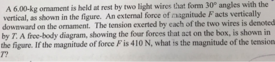 A 6.00-kg ornament is held at rest by two light wires that form 30° angles with the vertical, as shown in the figure. An external force of magnitude F acts vertically downward on the ornament. The tension exerted by each of the two wires is denoted by T. A free-body diagram, showing the four forces that act on the box, is shown in the figure. If the magnitude of force F is 410 N, what is the magnitude of the tension T?