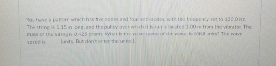 You have a patterr which has ive nodes and four anti-nodes, w th the frequency set to 120.0 Hz The string is 1.15 m ong. and the pulley over which it is run is located 1.00 m from the vibrator. The mass of the string is 0.425 grams. What is the wave speed of the wave in MKS units? The wave speed is (units. But dont enter the units!