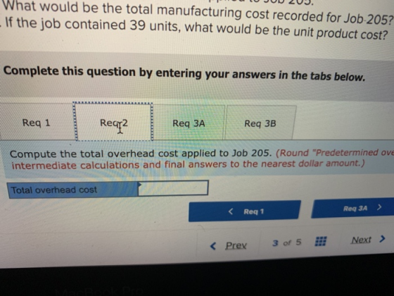 What would be the total manufacturing cost recorded for Job 205? If the job contained 39 units, what would be the unit product cost? Complete this question by entering your answers in the tabs below. Reqr Req 3A Reg 38 Req 1 Compute the total overhead cost applied to Job 205. (Round Predetermined ove intermediate calculations and final answers to the nearest dollar amount.) Total overhead cost K Req1 Req 3A > Next> K Prex 3 of 5