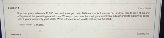 Question 3 O out of 2 points Suppose you purchase a $1,000 bond with a coupon rate of 8% matures in 5 years at par, and you p