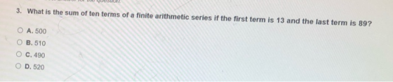 3. What is the sum of ten terms of a finite arithmetic series if the first term is 13 and the last term is 89? O A.500 O B.51