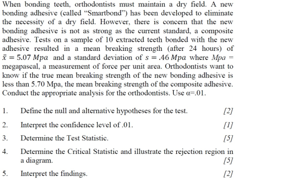 When bonding teeth, orthodontists must maintain a dry field. A new bonding adhesive (called Smartbond) has been developed to eliminate the necessity of a dry field. However, there is concern that the new bonding adhesive is not as strong as the current standard, a composite adhesive. Tests on a sample of 10 extracted teeth bonded with the new adhesive resulted in a mean breaking strength (after 24 hours) of x-5.07 Mpa and a standard deviation of s .46 Mpa where Mpa- megapascal, a measurement of force per unit area. Orthodontists want to know if the true mean breaking strength of the new bonding adhesive is less than 5.70 Mpa, the mean breaking strength of the composite adhesive. Conduct the appropriate analysis for the orthodontists. Use F.01 1. Define the null and alternative hypotheses for the test. 2. Interpret the confidence level of.01 3. Determine the Test Statistic, 4. Determine the Critical Statistic and illustrate the rejection region in /21 (51 12/ a diagram 5. Interpret the findings.