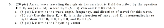 (20 pts) An em wave traveling through air has an electric field described by the equation Eo sin [kz (5 pts) Determine the wa